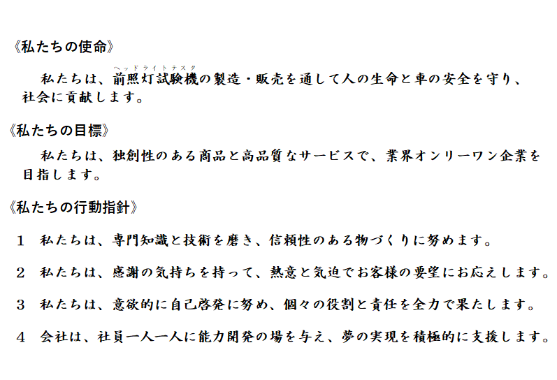 《私たちの使命》私たちは、前照灯試験機(ヘッドライトテスタ)の製造・販売を通して人の生命と車の安全を守り、社会に貢献します。《私たちの目標》私たちは、独創性のある商品と高品質なサービスで、業界オンリーワン企業を目指します。《私たちの行動指針》私たちは、専門知識と技術を磨き、信頼性のある物づくりに努めます。私たちは、感謝の気持ちを持って、熱意と気迫でお客様の要望にお応えします。私たちは、意欲的に自己啓発に努め、個々の役割と責任を全力で果たします。会社は、社員一人一人に能力開発の場を与え、夢の実現を積極的に支援します。